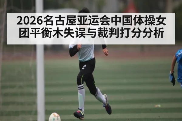 2026名古屋亚运会中国体操女团平衡木失误与裁判打分分析