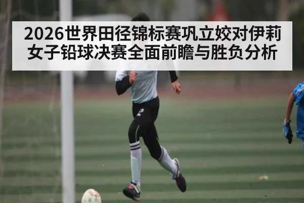 2026世界田径锦标赛巩立姣对伊莉女子铅球决赛全面前瞻与胜负分析