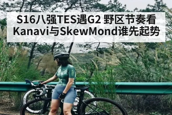 S16八强TES遇G2 野区节奏看Kanavi与SkewMond谁先起势